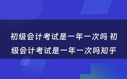 初级会计考试是一年一次吗 初级会计考试是一年一次吗知乎