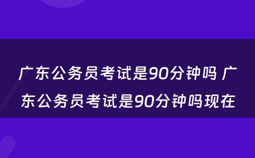 广东公务员考试是90分钟吗 广东公务员考试是90分钟吗现在