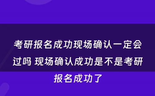 考研报名成功现场确认一定会过吗 现场确认成功是不是考研报名成功了