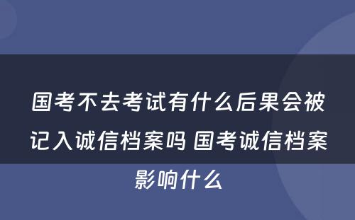 国考不去考试有什么后果会被记入诚信档案吗 国考诚信档案影响什么