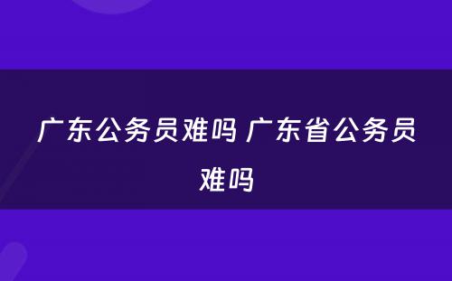 广东公务员难吗 广东省公务员难吗