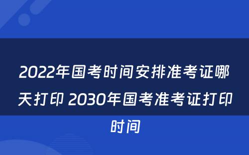 2022年国考时间安排准考证哪天打印 2030年国考准考证打印时间