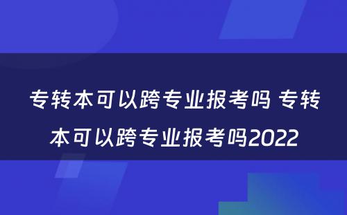 专转本可以跨专业报考吗 专转本可以跨专业报考吗2022