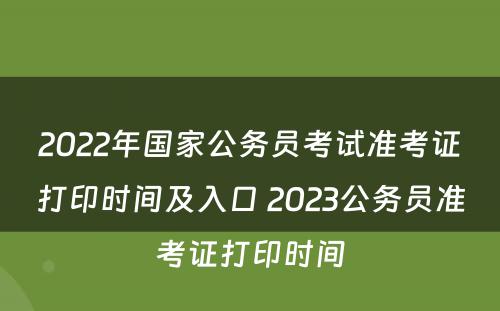 2022年国家公务员考试准考证打印时间及入口 2023公务员准考证打印时间