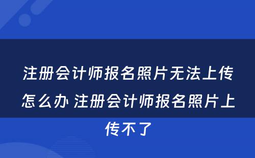 注册会计师报名照片无法上传怎么办 注册会计师报名照片上传不了