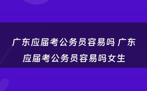 广东应届考公务员容易吗 广东应届考公务员容易吗女生