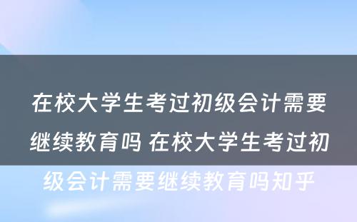 在校大学生考过初级会计需要继续教育吗 在校大学生考过初级会计需要继续教育吗知乎