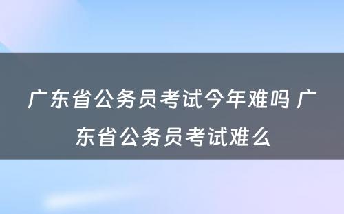 广东省公务员考试今年难吗 广东省公务员考试难么