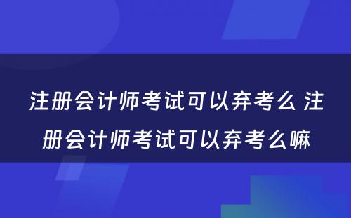 注册会计师考试可以弃考么 注册会计师考试可以弃考么嘛