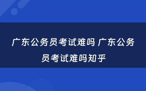 广东公务员考试难吗 广东公务员考试难吗知乎