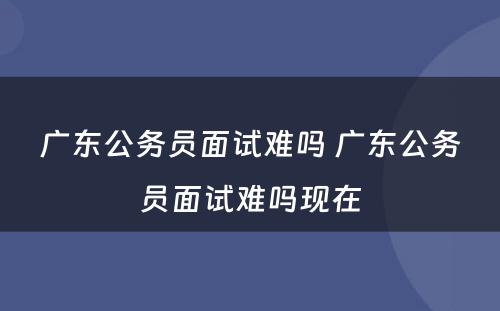 广东公务员面试难吗 广东公务员面试难吗现在