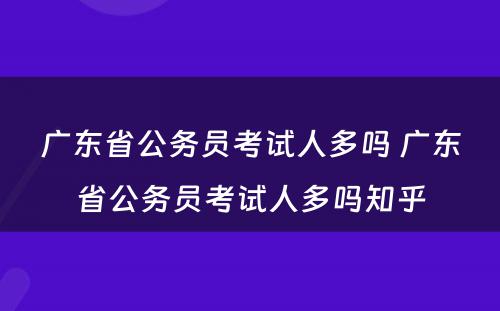 广东省公务员考试人多吗 广东省公务员考试人多吗知乎