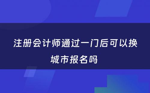 注册会计师通过一门后可以换城市报名吗 