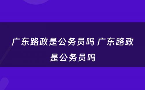 广东路政是公务员吗 广东路政是公务员吗