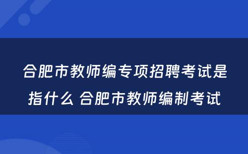 合肥市教师编专项招聘考试是指什么 合肥市教师编制考试