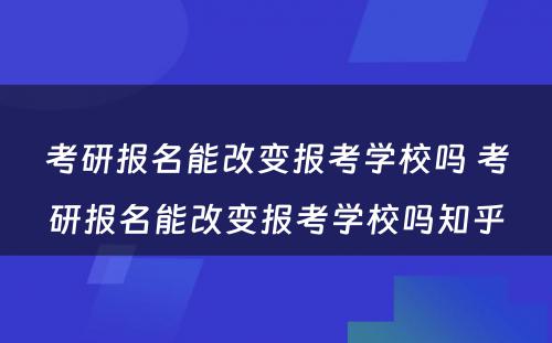 考研报名能改变报考学校吗 考研报名能改变报考学校吗知乎