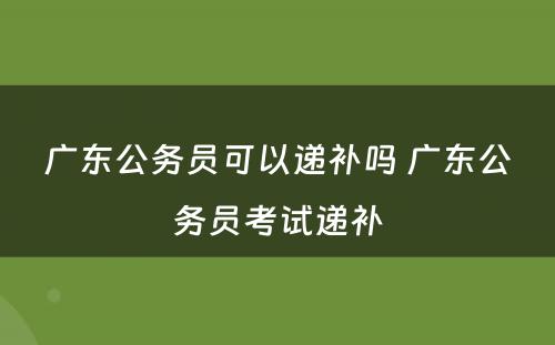 广东公务员可以递补吗 广东公务员考试递补