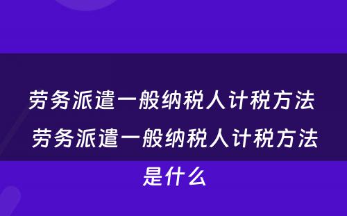 劳务派遣一般纳税人计税方法 劳务派遣一般纳税人计税方法是什么