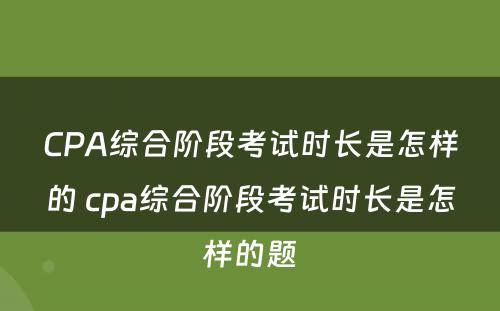 CPA综合阶段考试时长是怎样的 cpa综合阶段考试时长是怎样的题