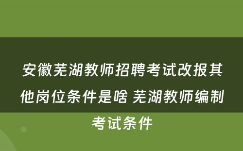 安徽芜湖教师招聘考试改报其他岗位条件是啥 芜湖教师编制考试条件