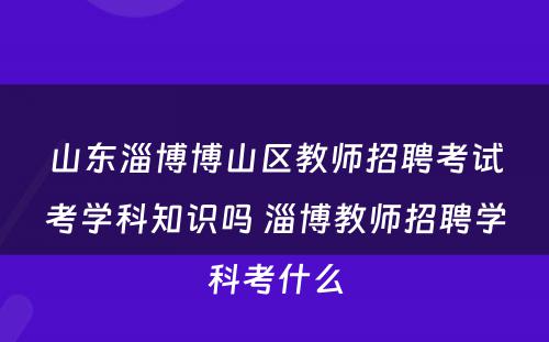 山东淄博博山区教师招聘考试考学科知识吗 淄博教师招聘学科考什么