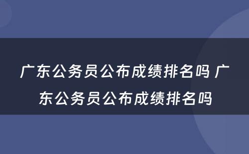 广东公务员公布成绩排名吗 广东公务员公布成绩排名吗