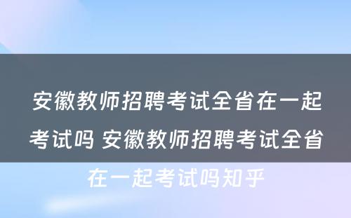 安徽教师招聘考试全省在一起考试吗 安徽教师招聘考试全省在一起考试吗知乎