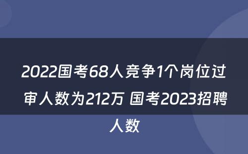 2022国考68人竞争1个岗位过审人数为212万 国考2023招聘人数