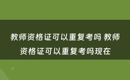 教师资格证可以重复考吗 教师资格证可以重复考吗现在