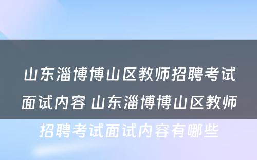 山东淄博博山区教师招聘考试面试内容 山东淄博博山区教师招聘考试面试内容有哪些