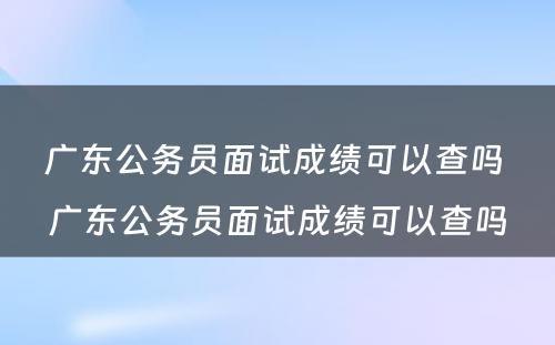 广东公务员面试成绩可以查吗 广东公务员面试成绩可以查吗