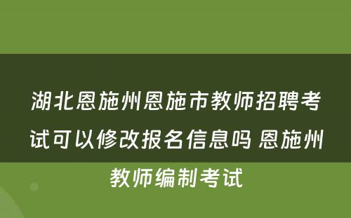 湖北恩施州恩施市教师招聘考试可以修改报名信息吗 恩施州教师编制考试