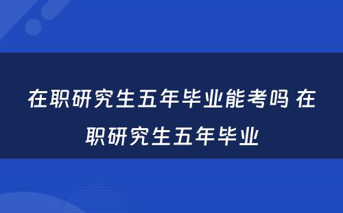 在职研究生五年毕业能考吗 在职研究生五年毕业