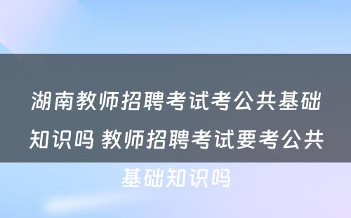 湖南教师招聘考试考公共基础知识吗 教师招聘考试要考公共基础知识吗