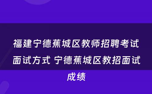 福建宁德蕉城区教师招聘考试面试方式 宁德蕉城区教招面试成绩