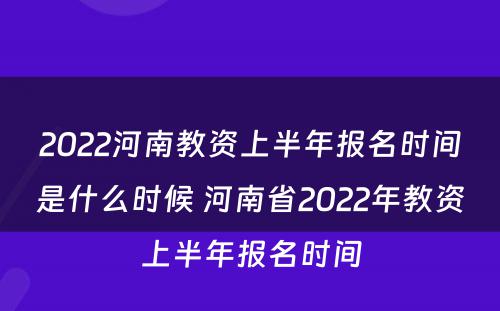 2022河南教资上半年报名时间是什么时候 河南省2022年教资上半年报名时间