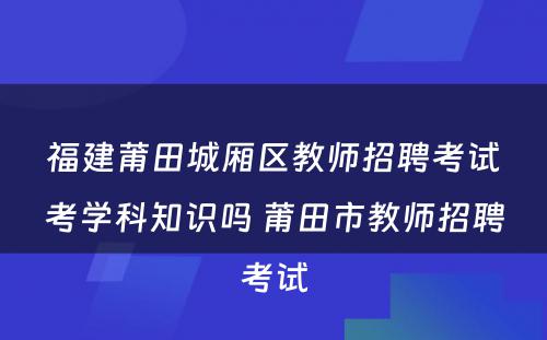 福建莆田城厢区教师招聘考试考学科知识吗 莆田市教师招聘考试