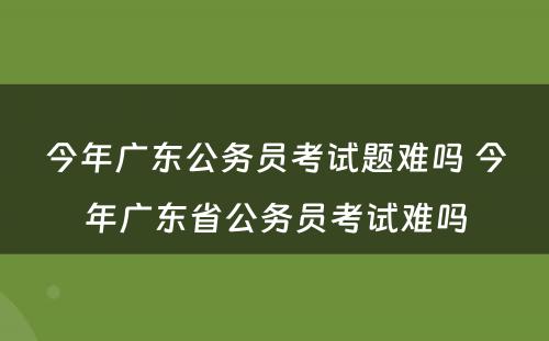 今年广东公务员考试题难吗 今年广东省公务员考试难吗