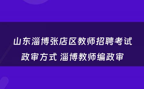 山东淄博张店区教师招聘考试政审方式 淄博教师编政审