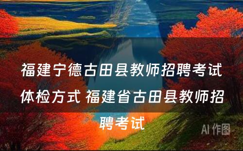 福建宁德古田县教师招聘考试体检方式 福建省古田县教师招聘考试