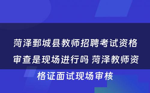 菏泽鄄城县教师招聘考试资格审查是现场进行吗 菏泽教师资格证面试现场审核