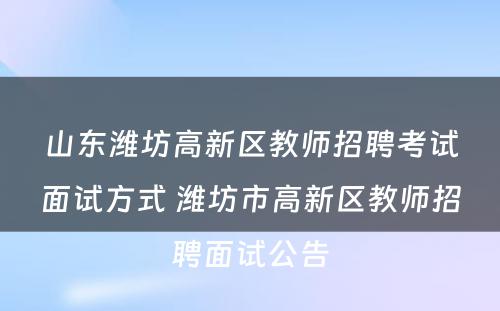 山东潍坊高新区教师招聘考试面试方式 潍坊市高新区教师招聘面试公告