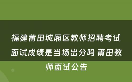 福建莆田城厢区教师招聘考试面试成绩是当场出分吗 莆田教师面试公告