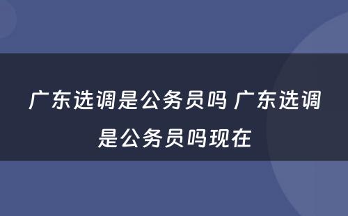 广东选调是公务员吗 广东选调是公务员吗现在