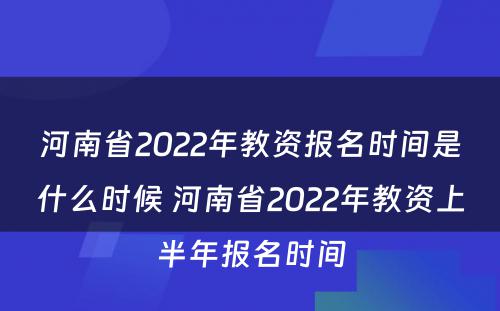 河南省2022年教资报名时间是什么时候 河南省2022年教资上半年报名时间