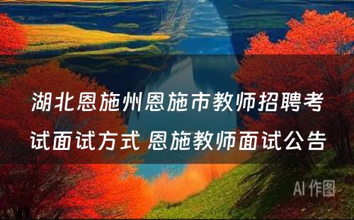 湖北恩施州恩施市教师招聘考试面试方式 恩施教师面试公告