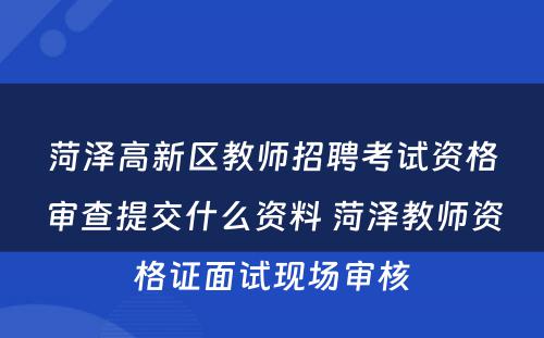 菏泽高新区教师招聘考试资格审查提交什么资料 菏泽教师资格证面试现场审核