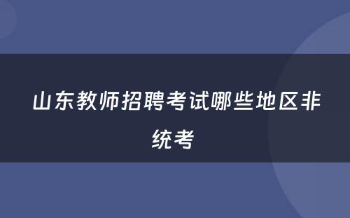 山东教师招聘考试哪些地区非统考 