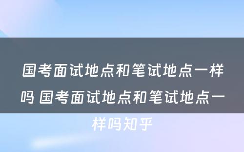 国考面试地点和笔试地点一样吗 国考面试地点和笔试地点一样吗知乎