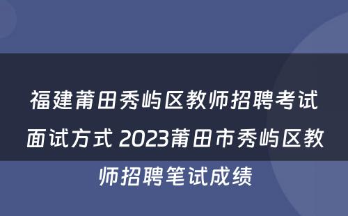 福建莆田秀屿区教师招聘考试面试方式 2023莆田市秀屿区教师招聘笔试成绩